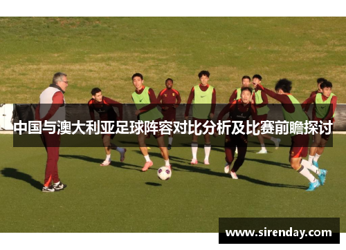 中国与澳大利亚足球阵容对比分析及比赛前瞻探讨